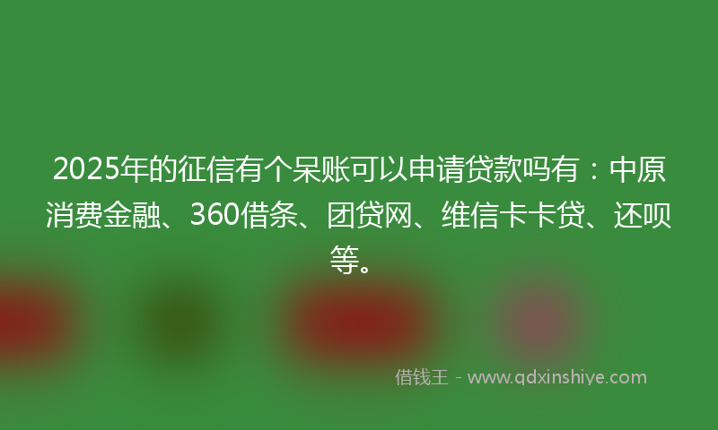 2025年的征信有个呆账可以申请贷款吗有：中原消费金融、360借条、团贷网、维信卡卡贷、还呗等。