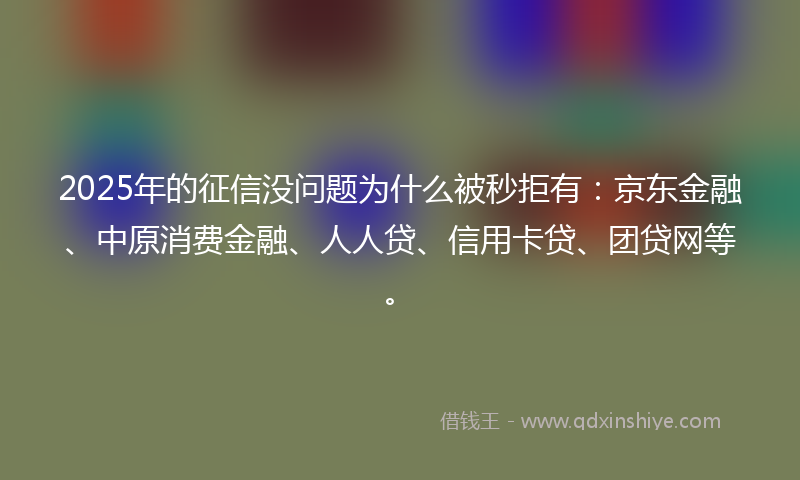 2025年的征信没问题为什么被秒拒有：京东金融、中原消费金融、人人贷、信用卡贷、团贷网等。