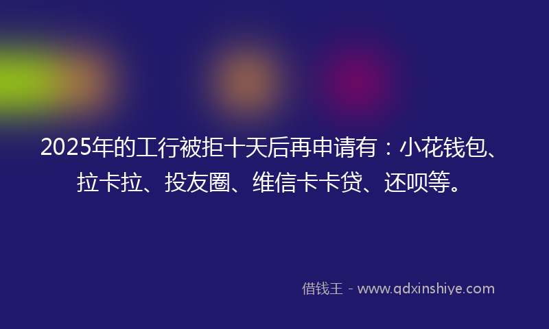 2025年的工行被拒十天后再申请有：小花钱包、拉卡拉、投友圈、维信卡卡贷、还呗等。