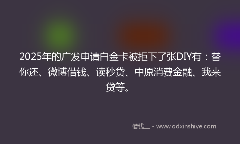 2025年的广发申请白金卡被拒下了张DIY有：替你还、微博借钱、读秒贷、中原消费金融、我来贷等。