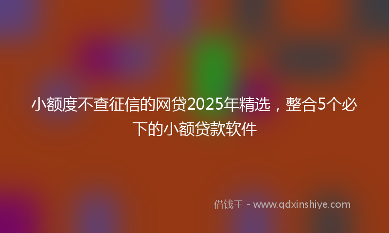 小额度不查征信的网贷2025年精选，整合5个必下的小额贷款软件