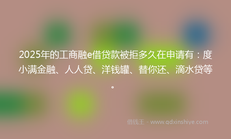 2025年的工商融e借贷款被拒多久在申请有：度小满金融、人人贷、洋钱罐、替你还、滴水贷等。