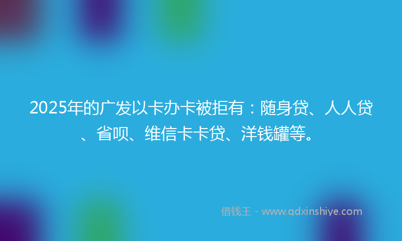 2025年的广发以卡办卡被拒有：随身贷、人人贷、省呗、维信卡卡贷、洋钱罐等。