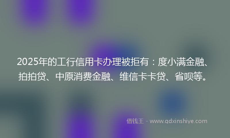 2025年的工行信用卡办理被拒有：度小满金融、拍拍贷、中原消费金融、维信卡卡贷、省呗等。