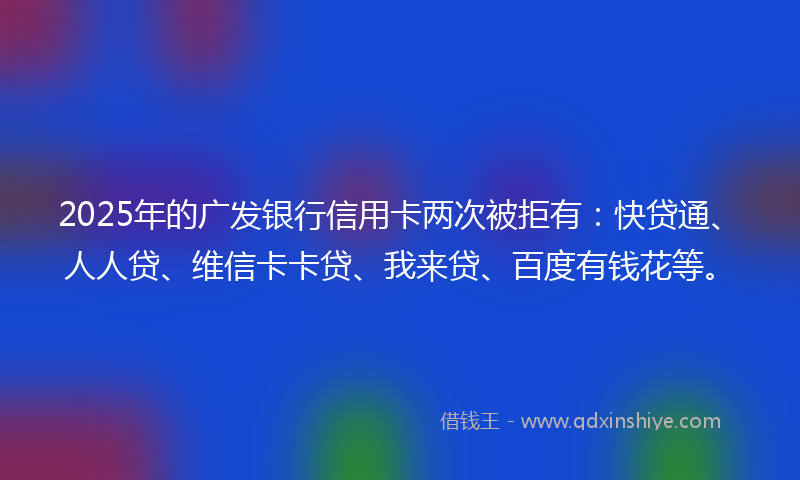 2025年的广发银行信用卡两次被拒有：快贷通、人人贷、维信卡卡贷、我来贷、百度有钱花等。