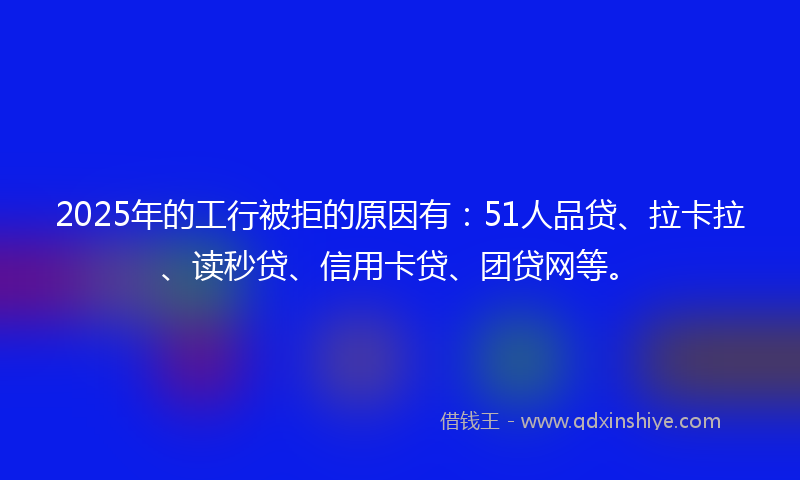 2025年的工行被拒的原因有：51人品贷、拉卡拉、读秒贷、信用卡贷、团贷网等。
