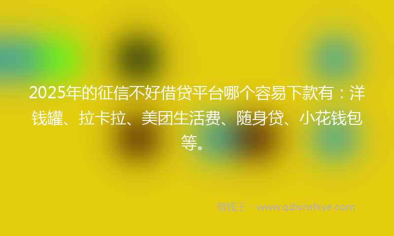 2025年的征信不好借贷平台哪个容易下款有：洋钱罐、拉卡拉、美团生活费、随身贷、小花钱包等。