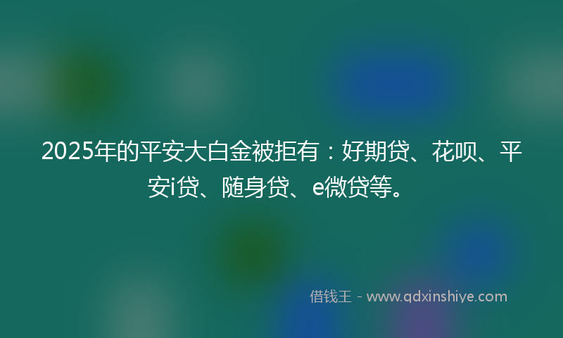 2025年的平安大白金被拒有：好期贷、花呗、平安i贷、随身贷、e微贷等。