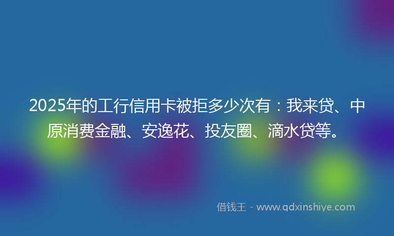 2025年的工行信用卡被拒多少次有：我来贷、中原消费金融、安逸花、投友圈、滴水贷等。