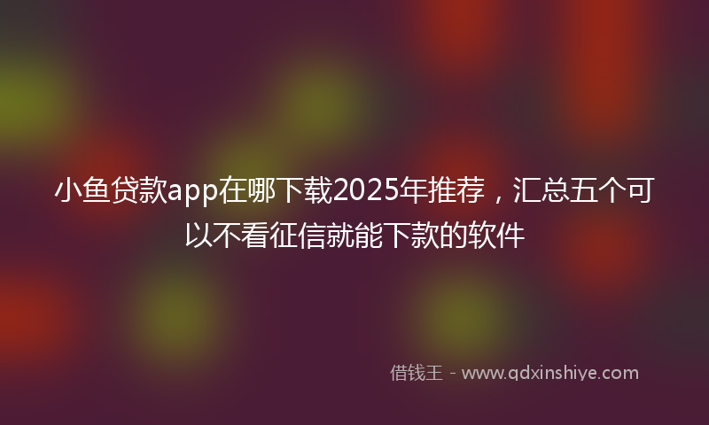 小鱼贷款app在哪下载2025年推荐，汇总五个可以不看征信就能下款的软件