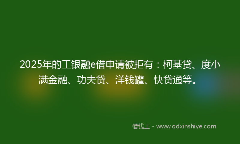 2025年的工银融e借申请被拒有：柯基贷、度小满金融、功夫贷、洋钱罐、快贷通等。