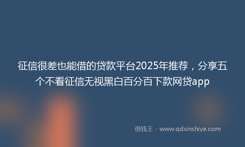 征信很差也能借的贷款平台2025年推荐，分享五个不看征信无视黑白百分百下款网贷app