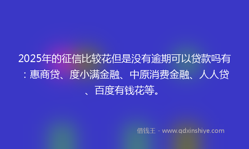 2025年的征信比较花但是没有逾期可以贷款吗有：惠商贷、度小满金融、中原消费金融、人人贷、百度有钱花等。