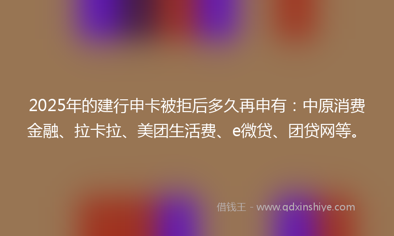 2025年的建行申卡被拒后多久再申有：中原消费金融、拉卡拉、美团生活费、e微贷、团贷网等。