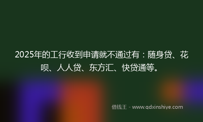 2025年的工行收到申请就不通过有：随身贷、花呗、人人贷、东方汇、快贷通等。
