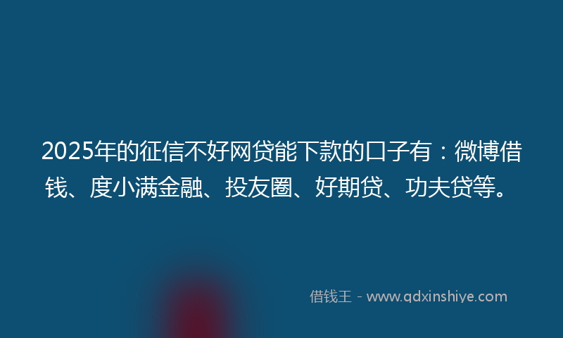 2025年的征信不好网贷能下款的口子有：微博借钱、度小满金融、投友圈、好期贷、功夫贷等。