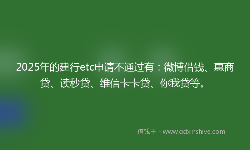 2025年的建行etc申请不通过有：微博借钱、惠商贷、读秒贷、维信卡卡贷、你我贷等。
