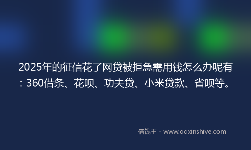 2025年的征信花了网贷被拒急需用钱怎么办呢有：360借条、花呗、功夫贷、小米贷款、省呗等。
