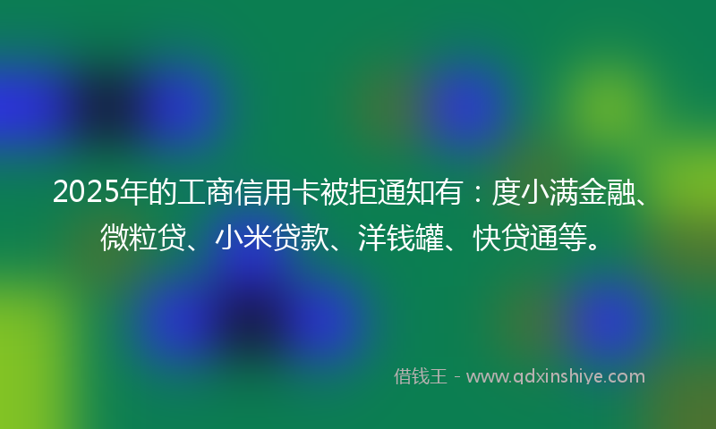 2025年的工商信用卡被拒通知有：度小满金融、微粒贷、小米贷款、洋钱罐、快贷通等。