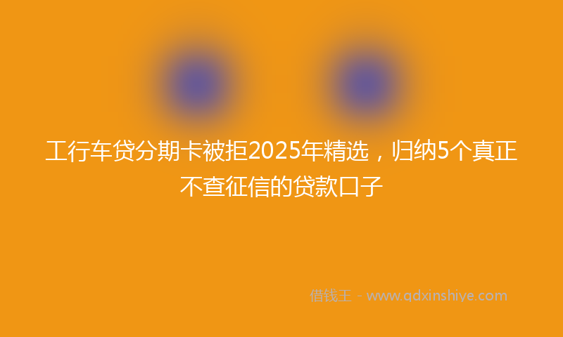 工行车贷分期卡被拒2025年精选，归纳5个真正不查征信的贷款口子