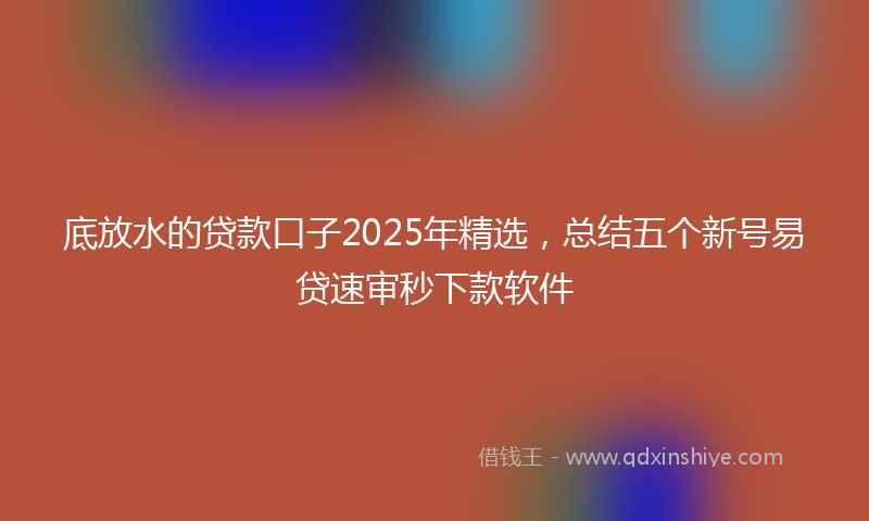 底放水的贷款口子2025年精选，总结五个新号易贷速审秒下款软件
