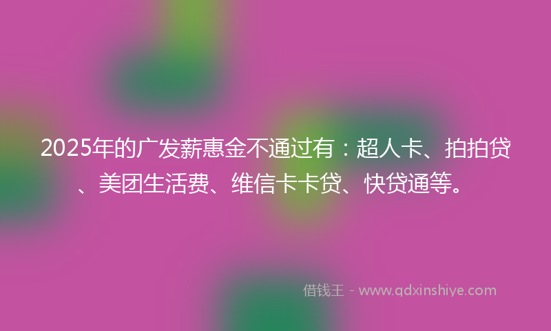 2025年的广发薪惠金不通过有：超人卡、拍拍贷、美团生活费、维信卡卡贷、快贷通等。