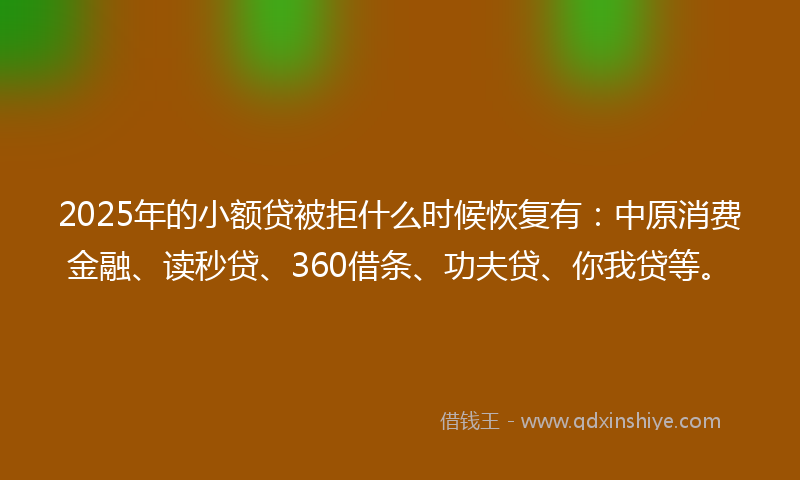 2025年的小额贷被拒什么时候恢复有：中原消费金融、读秒贷、360借条、功夫贷、你我贷等。
