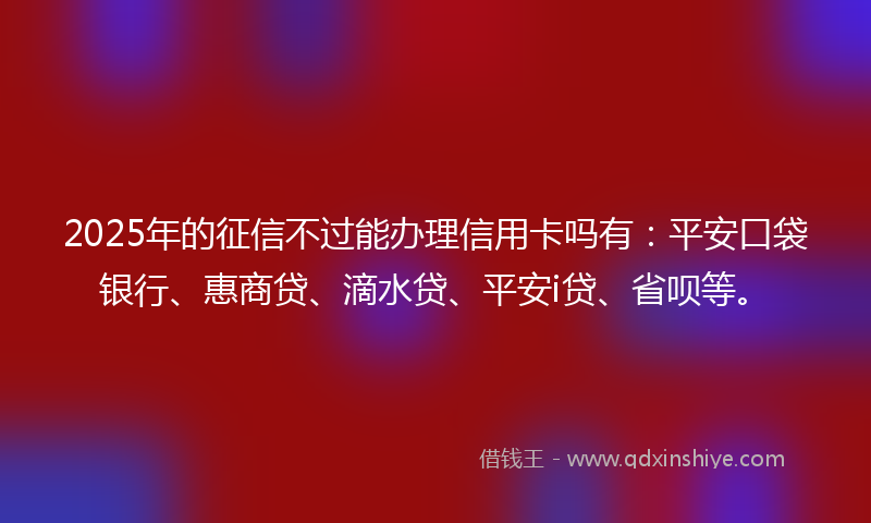 2025年的征信不过能办理信用卡吗有：平安口袋银行、惠商贷、滴水贷、平安i贷、省呗等。