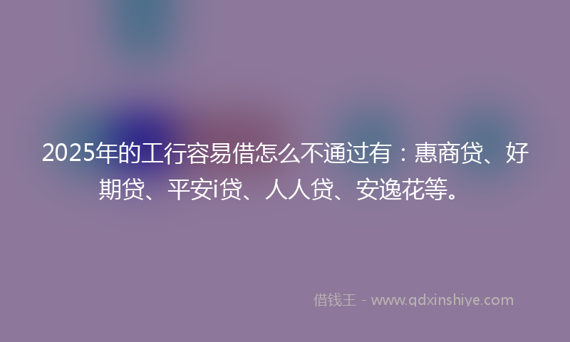 2025年的工行容易借怎么不通过有：惠商贷、好期贷、平安i贷、人人贷、安逸花等。