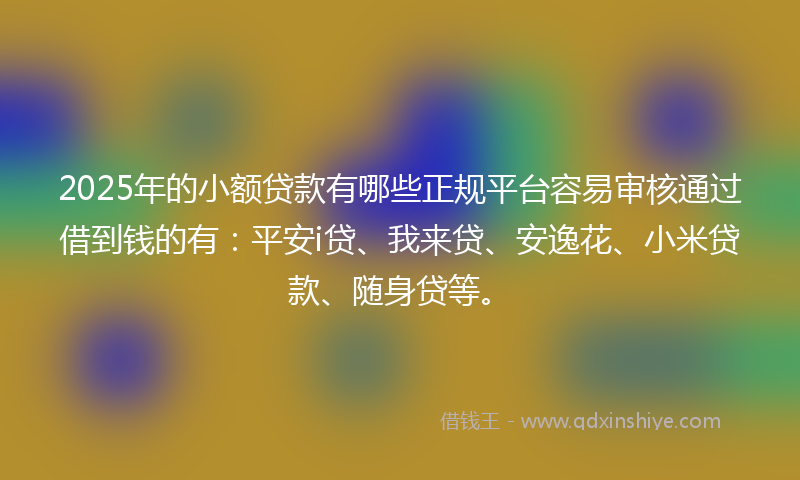 2025年的小额贷款有哪些正规平台容易审核通过借到钱的有：平安i贷、我来贷、安逸花、小米贷款、随身贷等。