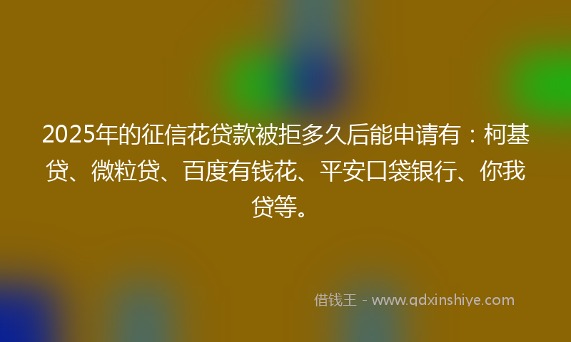 2025年的征信花贷款被拒多久后能申请有：柯基贷、微粒贷、百度有钱花、平安口袋银行、你我贷等。