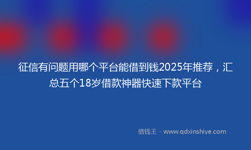 征信有问题用哪个平台能借到钱2025年推荐，汇总五个18岁借款神器快速下款平台