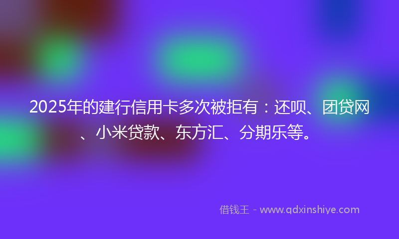 2025年的建行信用卡多次被拒有：还呗、团贷网、小米贷款、东方汇、分期乐等。