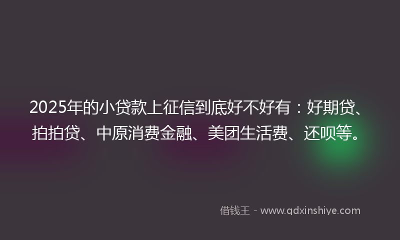 2025年的小贷款上征信到底好不好有：好期贷、拍拍贷、中原消费金融、美团生活费、还呗等。