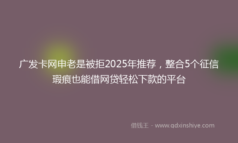 广发卡网申老是被拒2025年推荐，整合5个征信瑕疵也能借网贷轻松下款的平台