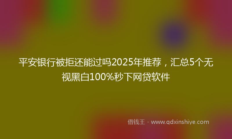 平安银行被拒还能过吗2025年推荐，汇总5个无视黑白100%秒下网贷软件