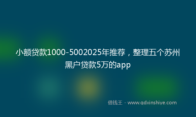 小额贷款1000-5002025年推荐，整理五个苏州黑户贷款5万的app