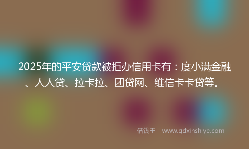 2025年的平安贷款被拒办信用卡有：度小满金融、人人贷、拉卡拉、团贷网、维信卡卡贷等。
