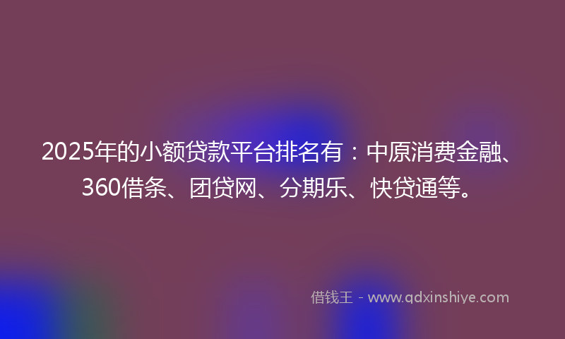 2025年的小额贷款平台排名有：中原消费金融、360借条、团贷网、分期乐、快贷通等。
