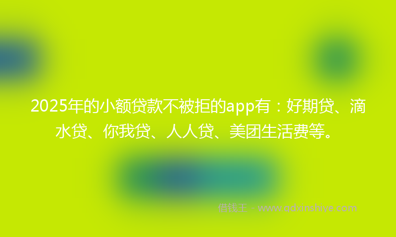 2025年的小额贷款不被拒的app有：好期贷、滴水贷、你我贷、人人贷、美团生活费等。