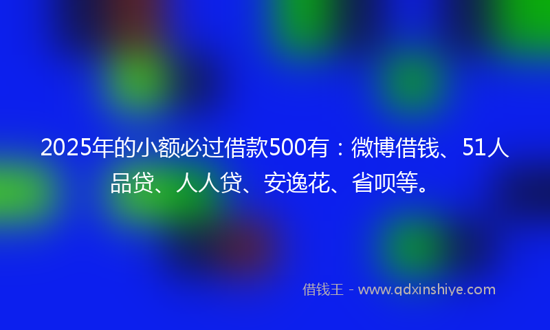 2025年的小额必过借款500有：微博借钱、51人品贷、人人贷、安逸花、省呗等。