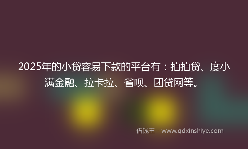 2025年的小贷容易下款的平台有：拍拍贷、度小满金融、拉卡拉、省呗、团贷网等。