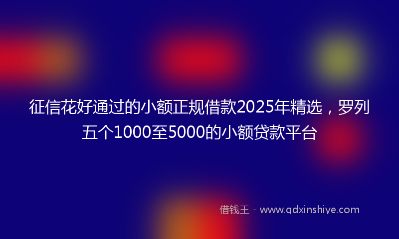 征信花好通过的小额正规借款2025年精选，罗列五个1000至5000的小额贷款平台