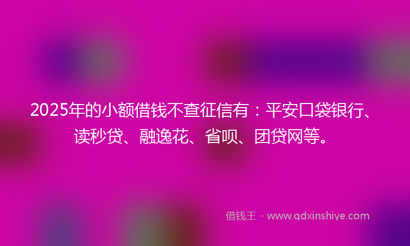 2025年的小额借钱不查征信有：平安口袋银行、读秒贷、融逸花、省呗、团贷网等。