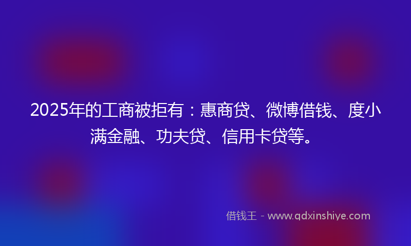 2025年的工商被拒有：惠商贷、微博借钱、度小满金融、功夫贷、信用卡贷等。