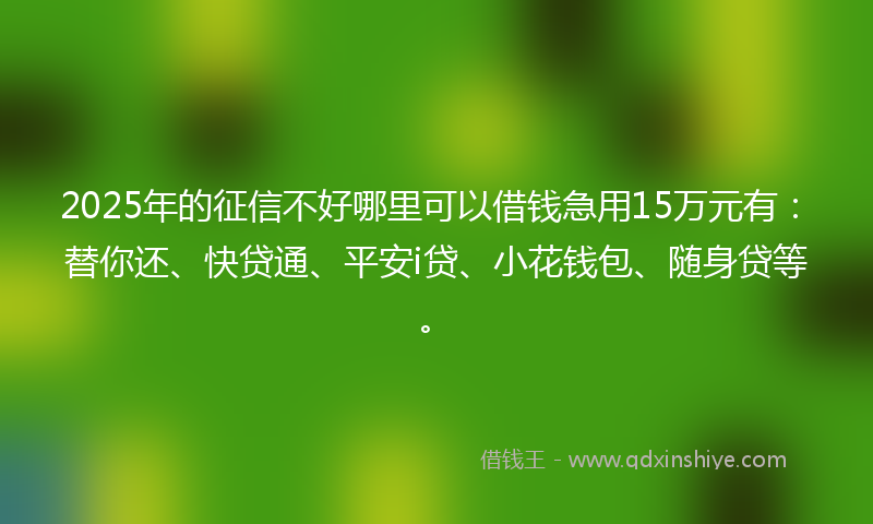 2025年的征信不好哪里可以借钱急用15万元有：替你还、快贷通、平安i贷、小花钱包、随身贷等。