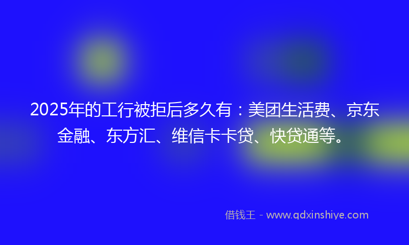 2025年的工行被拒后多久有：美团生活费、京东金融、东方汇、维信卡卡贷、快贷通等。