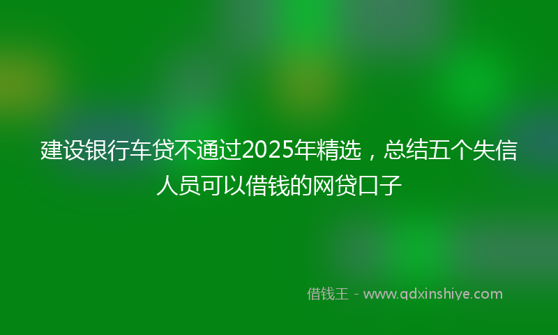 建设银行车贷不通过2025年精选，总结五个失信人员可以借钱的网贷口子