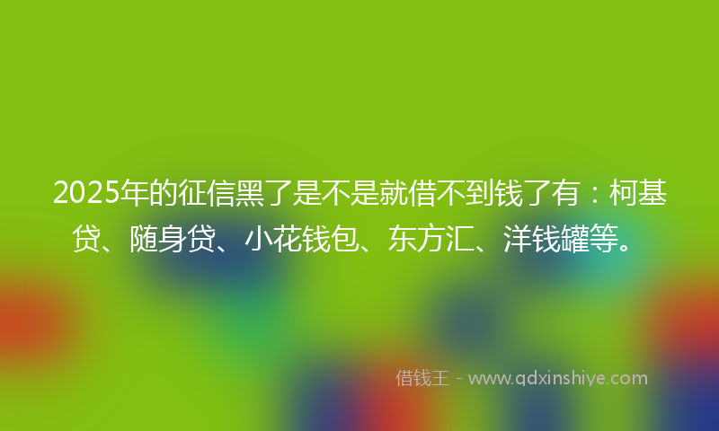 2025年的征信黑了是不是就借不到钱了有：柯基贷、随身贷、小花钱包、东方汇、洋钱罐等。