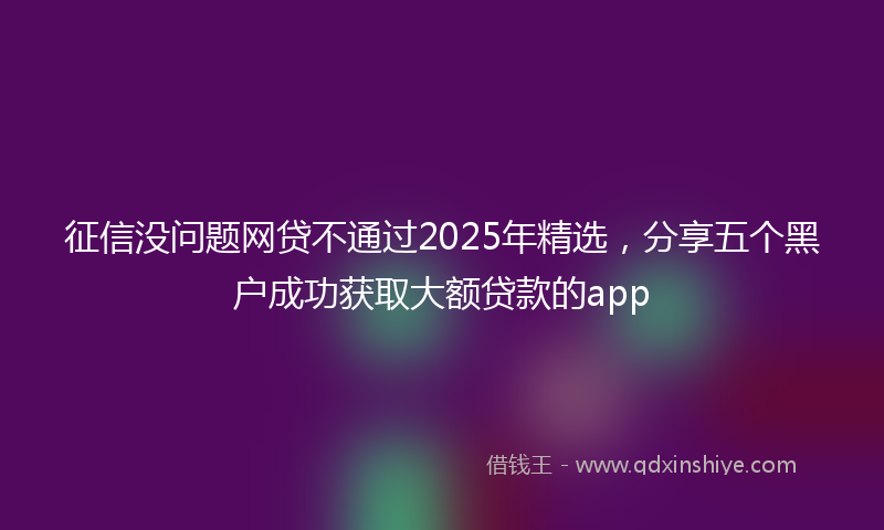 征信没问题网贷不通过2025年精选，分享五个黑户成功获取大额贷款的app